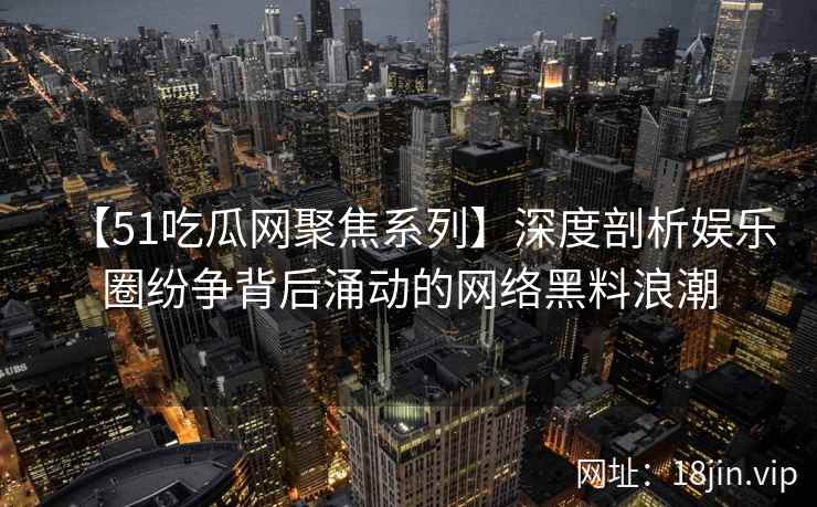 【51吃瓜网聚焦系列】深度剖析娱乐圈纷争背后涌动的网络黑料浪潮