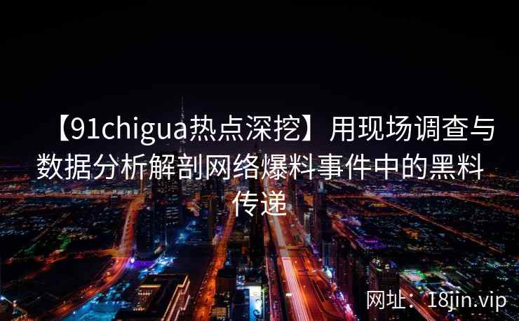 【91chigua热点深挖】用现场调查与数据分析解剖网络爆料事件中的黑料传递
