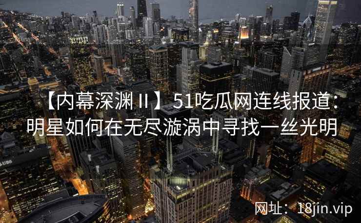 【内幕深渊Ⅱ】51吃瓜网连线报道：明星如何在无尽漩涡中寻找一丝光明