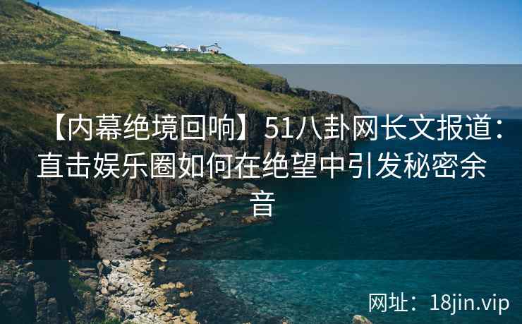 【内幕绝境回响】51八卦网长文报道：直击娱乐圈如何在绝望中引发秘密余音