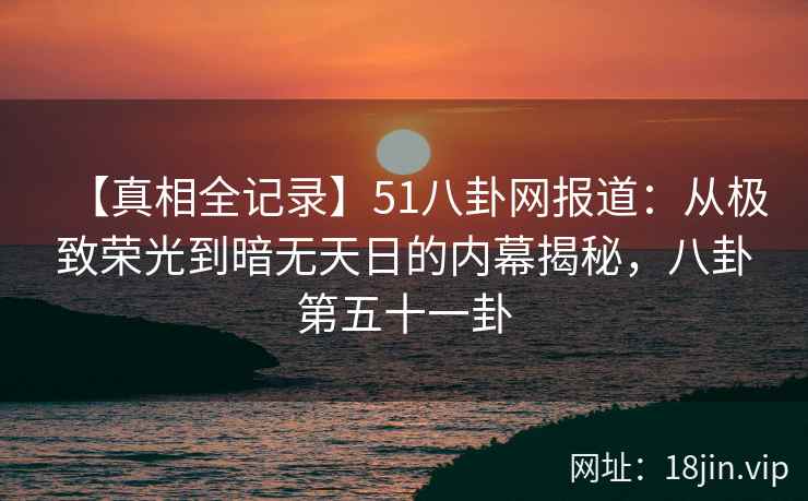 【真相全记录】51八卦网报道：从极致荣光到暗无天日的内幕揭秘，八卦第五十一卦