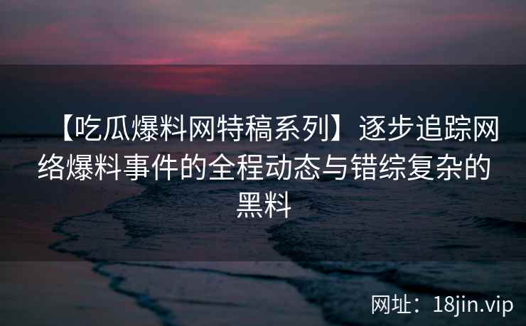 【吃瓜爆料网特稿系列】逐步追踪网络爆料事件的全程动态与错综复杂的黑料