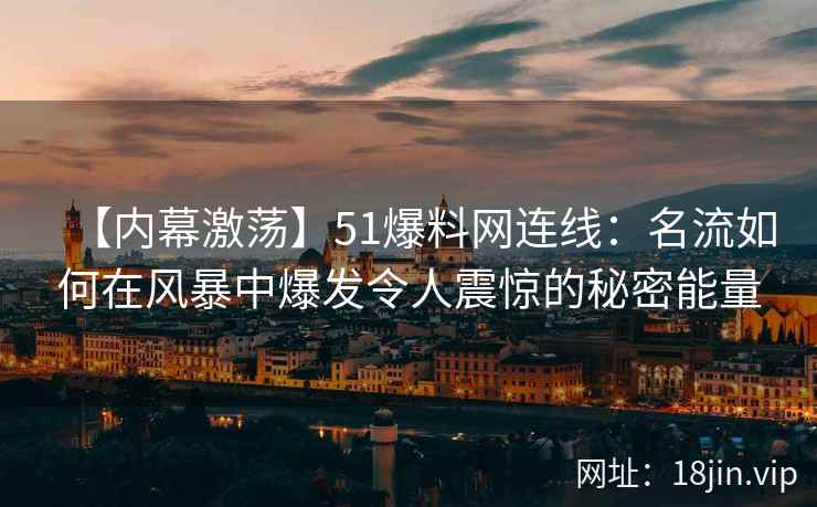 【内幕激荡】51爆料网连线：名流如何在风暴中爆发令人震惊的秘密能量