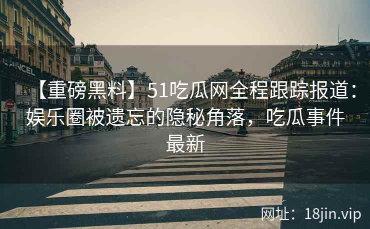 【重磅黑料】51吃瓜网全程跟踪报道：娱乐圈被遗忘的隐秘角落，吃瓜事件最新