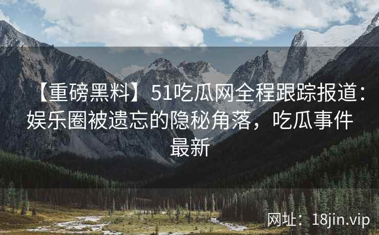 【重磅黑料】51吃瓜网全程跟踪报道：娱乐圈被遗忘的隐秘角落，吃瓜事件最新