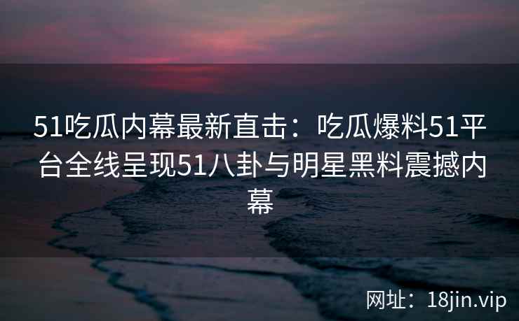 51吃瓜内幕最新直击：吃瓜爆料51平台全线呈现51八卦与明星黑料震撼内幕