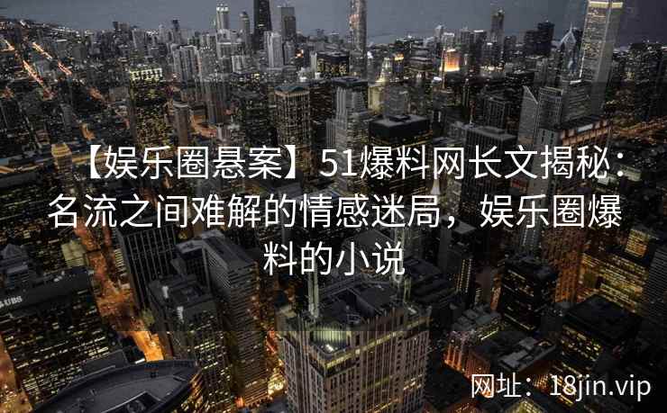 【娱乐圈悬案】51爆料网长文揭秘：名流之间难解的情感迷局，娱乐圈爆料的小说