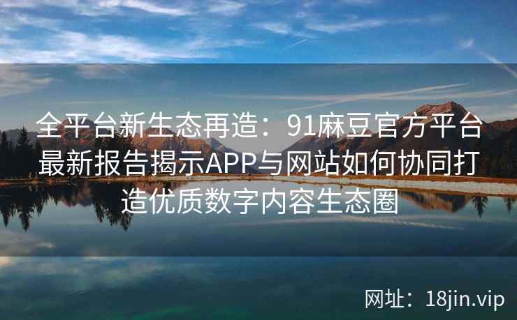 全平台新生态再造：91麻豆官方平台最新报告揭示APP与网站如何协同打造优质数字内容生态圈