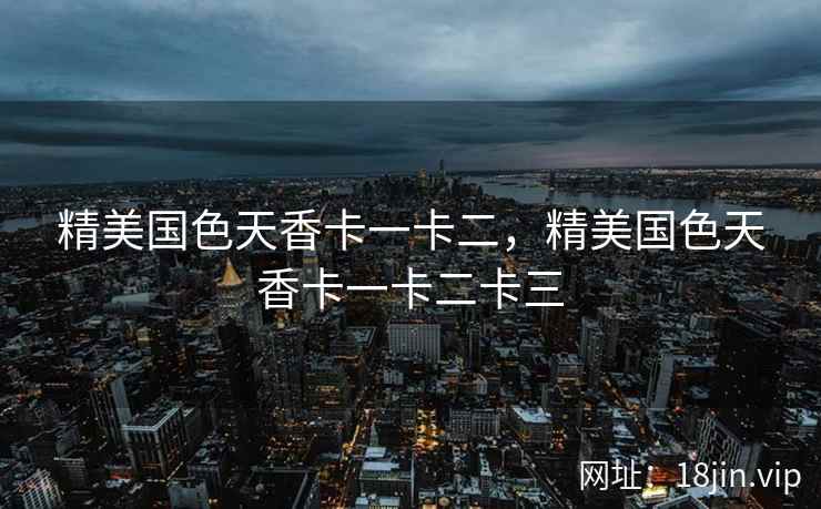 精美国色天香卡一卡二，精美国色天香卡一卡二卡三