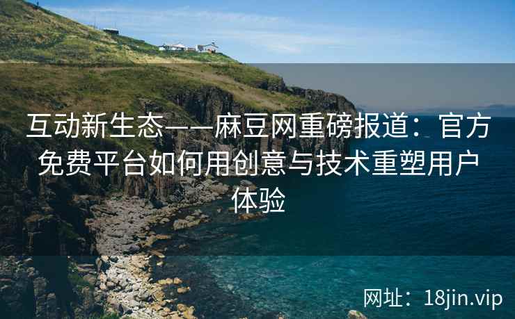 互动新生态——麻豆网重磅报道：官方免费平台如何用创意与技术重塑用户体验