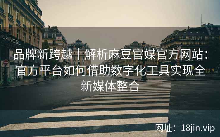 品牌新跨越｜解析麻豆官媒官方网站：官方平台如何借助数字化工具实现全新媒体整合