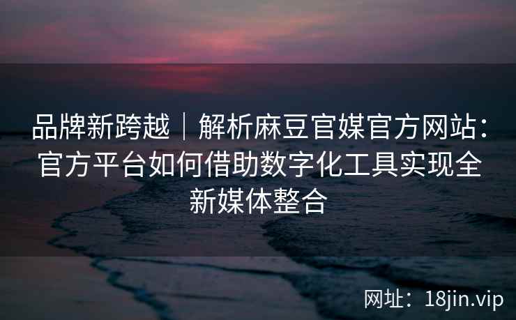 品牌新跨越｜解析麻豆官媒官方网站：官方平台如何借助数字化工具实现全新媒体整合