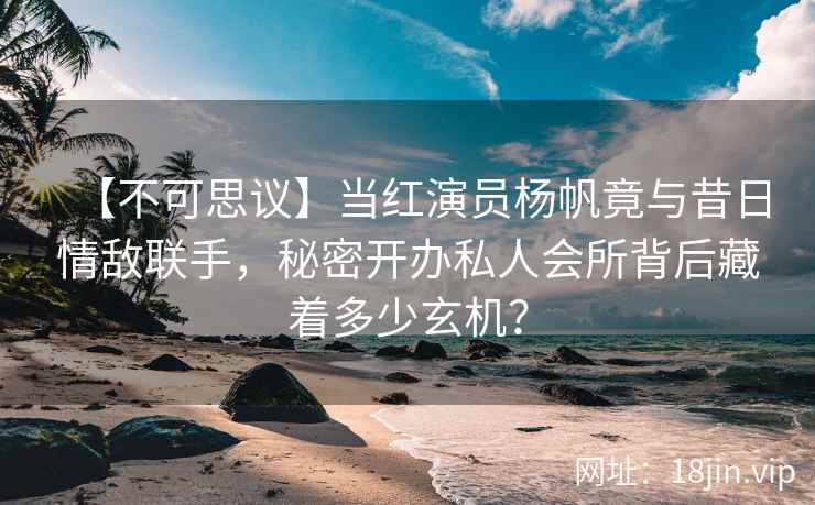 【不可思议】当红演员杨帆竟与昔日情敌联手，秘密开办私人会所背后藏着多少玄机？