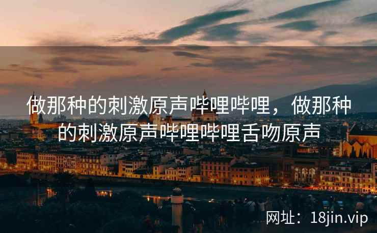 做那种的刺激原声哔哩哔哩，做那种的刺激原声哔哩哔哩舌吻原声