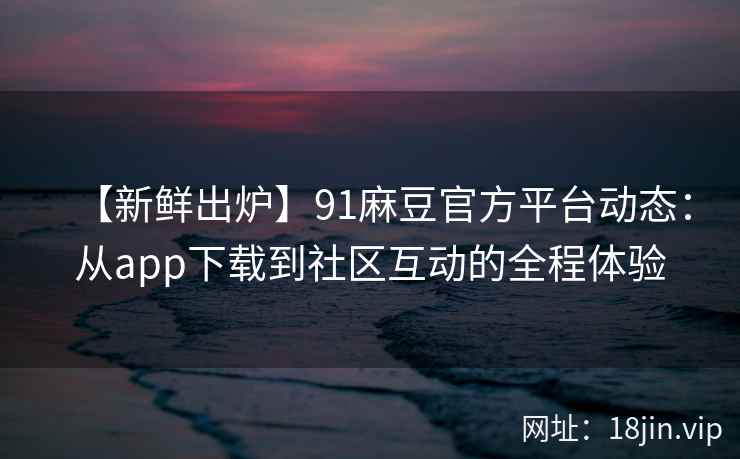 【新鲜出炉】91麻豆官方平台动态：从app下载到社区互动的全程体验