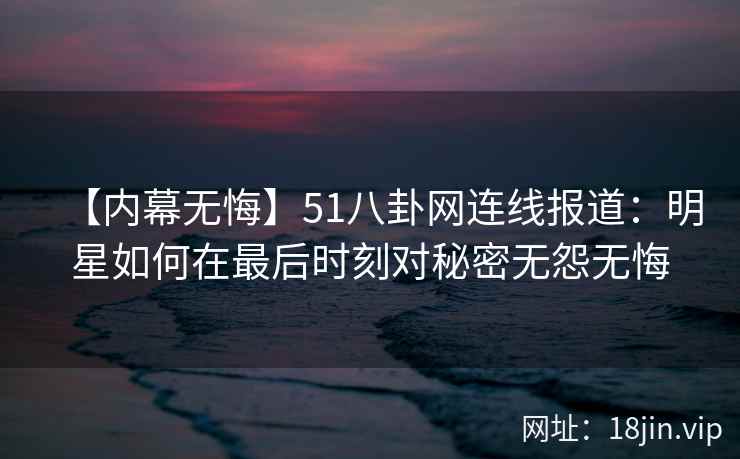 【内幕无悔】51八卦网连线报道：明星如何在最后时刻对秘密无怨无悔