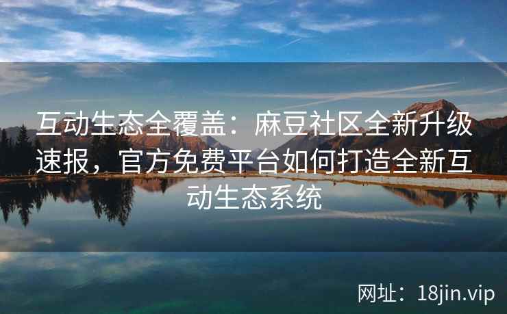 互动生态全覆盖：麻豆社区全新升级速报，官方免费平台如何打造全新互动生态系统