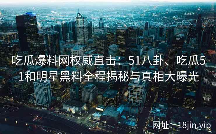 吃瓜爆料网权威直击：51八卦、吃瓜51和明星黑料全程揭秘与真相大曝光