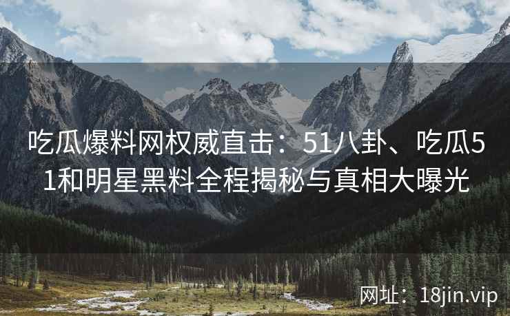 吃瓜爆料网权威直击：51八卦、吃瓜51和明星黑料全程揭秘与真相大曝光