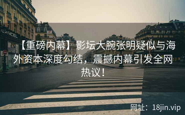 【重磅内幕】影坛大腕张明疑似与海外资本深度勾结，震撼内幕引发全网热议！