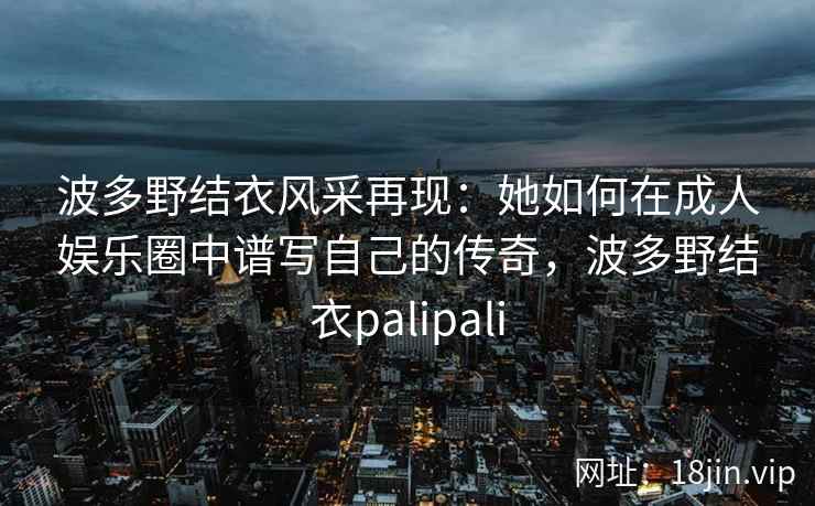 波多野结衣风采再现：她如何在成人娱乐圈中谱写自己的传奇，波多野结衣palipali