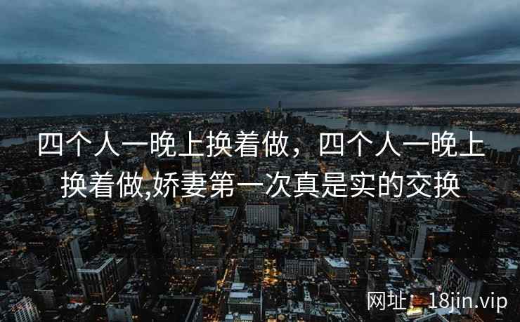 四个人一晚上换着做，四个人一晚上换着做,娇妻第一次真是实的交换